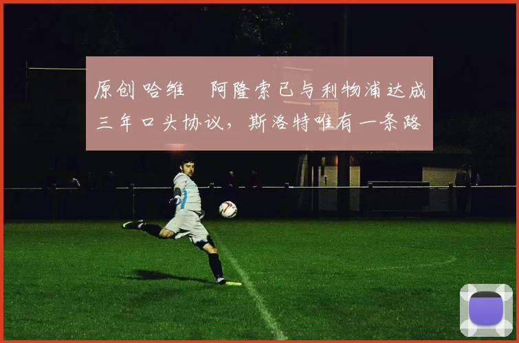 原创 哈维・阿隆索已与利物浦达成三年口头协议，斯洛特唯有一条路可 “翻盘”