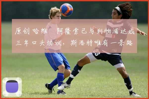 原创 哈维・阿隆索已与利物浦达成三年口头协议，斯洛特唯有一条路可 “翻盘”