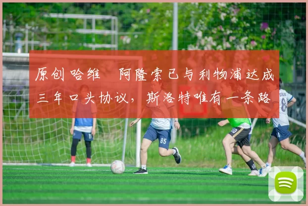 原创 哈维・阿隆索已与利物浦达成三年口头协议，斯洛特唯有一条路可 “翻盘”