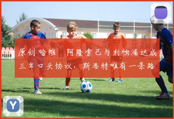 原创 哈维・阿隆索已与利物浦达成三年口头协议，斯洛特唯有一条路可 “翻盘”