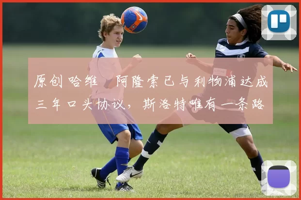 原创 哈维・阿隆索已与利物浦达成三年口头协议，斯洛特唯有一条路可 “翻盘”