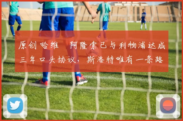 原创 哈维・阿隆索已与利物浦达成三年口头协议，斯洛特唯有一条路可 “翻盘”