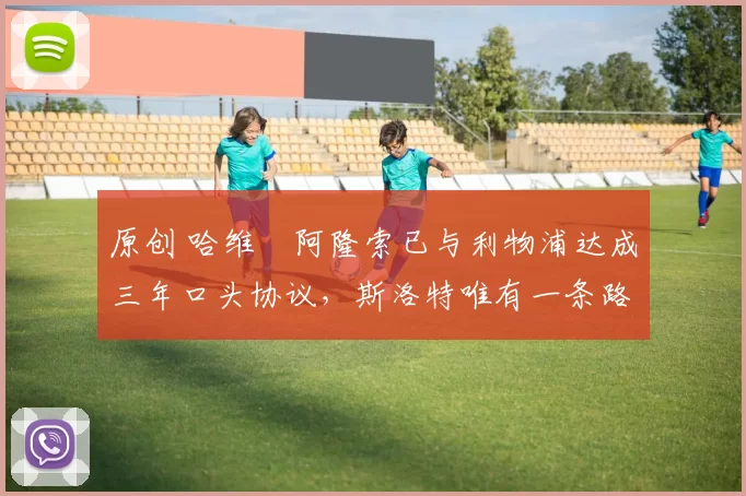 原创 哈维・阿隆索已与利物浦达成三年口头协议，斯洛特唯有一条路可 “翻盘”