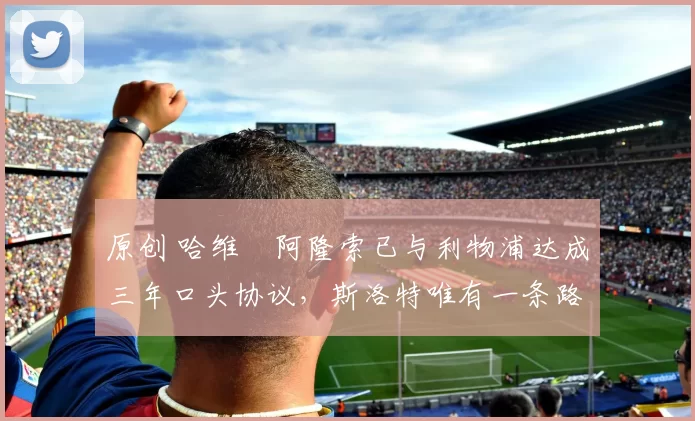 原创 哈维・阿隆索已与利物浦达成三年口头协议，斯洛特唯有一条路可 “翻盘”