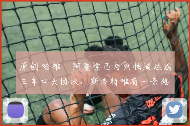 原创 哈维・阿隆索已与利物浦达成三年口头协议，斯洛特唯有一条路可 “翻盘”