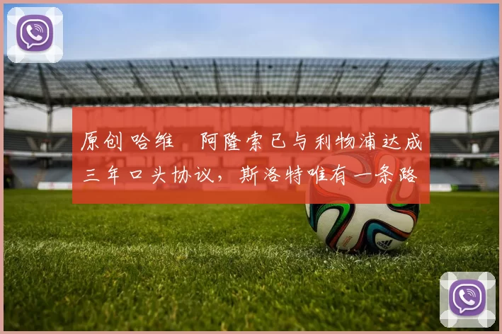 原创 哈维・阿隆索已与利物浦达成三年口头协议，斯洛特唯有一条路可 “翻盘”