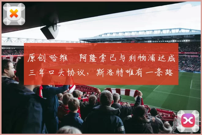 原创 哈维・阿隆索已与利物浦达成三年口头协议，斯洛特唯有一条路可 “翻盘”