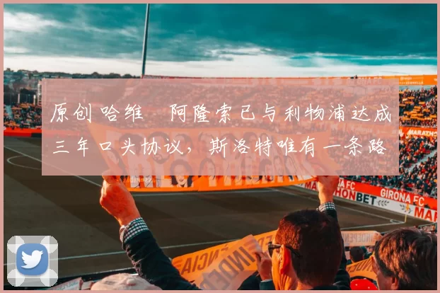 原创 哈维・阿隆索已与利物浦达成三年口头协议，斯洛特唯有一条路可 “翻盘”