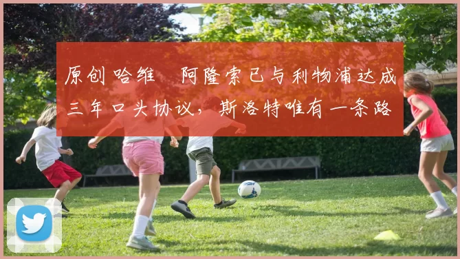 原创 哈维・阿隆索已与利物浦达成三年口头协议，斯洛特唯有一条路可 “翻盘”