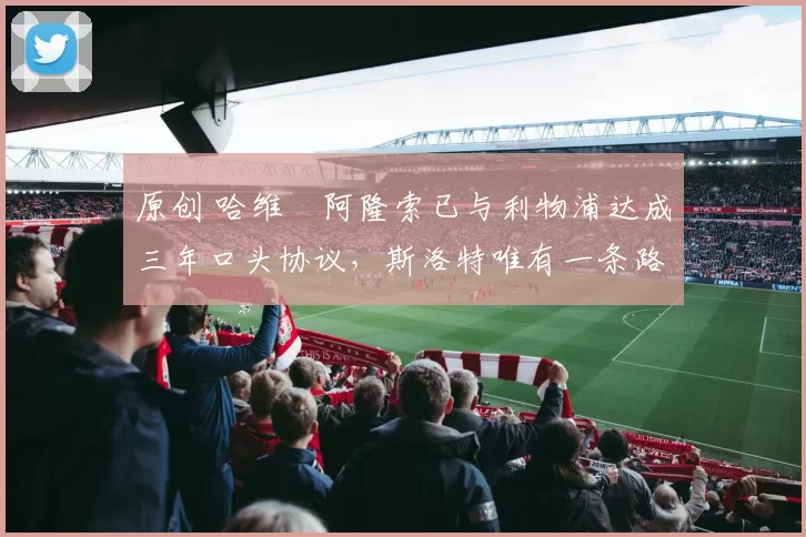 原创 哈维・阿隆索已与利物浦达成三年口头协议，斯洛特唯有一条路可 “翻盘”