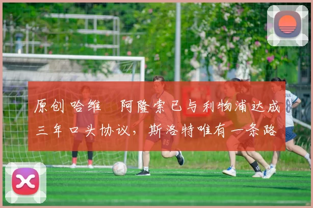 原创 哈维・阿隆索已与利物浦达成三年口头协议，斯洛特唯有一条路可 “翻盘”