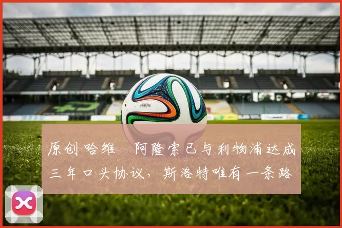 原创 哈维・阿隆索已与利物浦达成三年口头协议，斯洛特唯有一条路可 “翻盘”