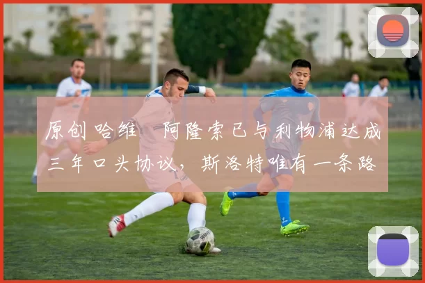 原创 哈维・阿隆索已与利物浦达成三年口头协议，斯洛特唯有一条路可 “翻盘”