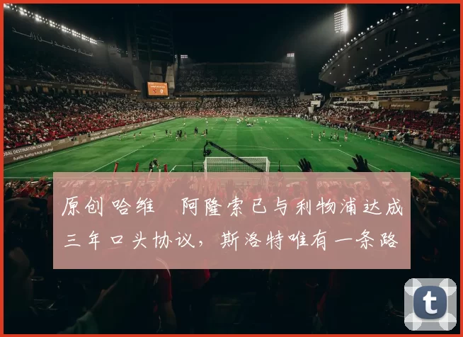 原创 哈维・阿隆索已与利物浦达成三年口头协议，斯洛特唯有一条路可 “翻盘”