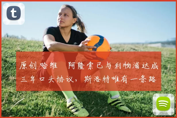 原创 哈维・阿隆索已与利物浦达成三年口头协议，斯洛特唯有一条路可 “翻盘”