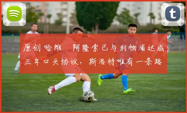 原创 哈维・阿隆索已与利物浦达成三年口头协议，斯洛特唯有一条路可 “翻盘”