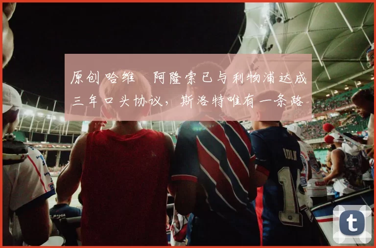 原创 哈维・阿隆索已与利物浦达成三年口头协议，斯洛特唯有一条路可 “翻盘”