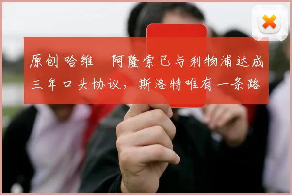 原创 哈维・阿隆索已与利物浦达成三年口头协议，斯洛特唯有一条路可 “翻盘”