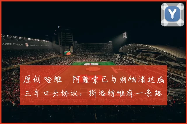 原创 哈维・阿隆索已与利物浦达成三年口头协议，斯洛特唯有一条路可 “翻盘”