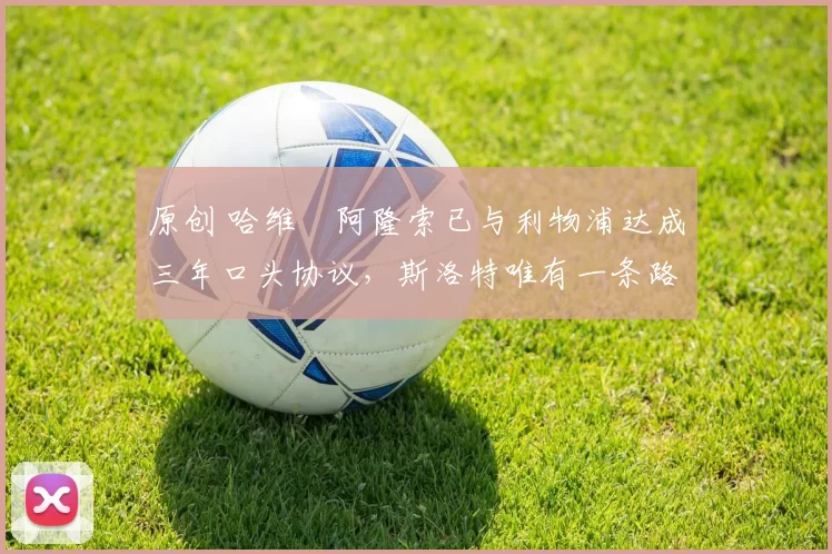 原创 哈维・阿隆索已与利物浦达成三年口头协议，斯洛特唯有一条路可 “翻盘”