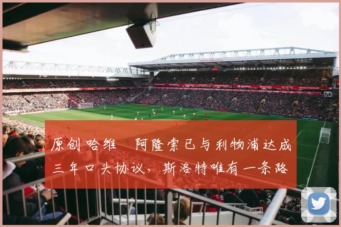 原创 哈维・阿隆索已与利物浦达成三年口头协议，斯洛特唯有一条路可 “翻盘”