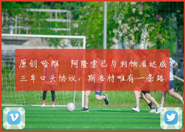 原创 哈维・阿隆索已与利物浦达成三年口头协议，斯洛特唯有一条路可 “翻盘”