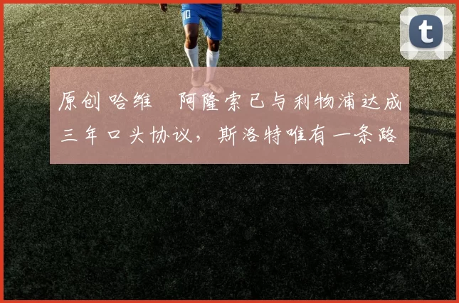 原创 哈维・阿隆索已与利物浦达成三年口头协议，斯洛特唯有一条路可 “翻盘”