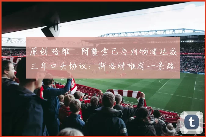 原创 哈维・阿隆索已与利物浦达成三年口头协议，斯洛特唯有一条路可 “翻盘”