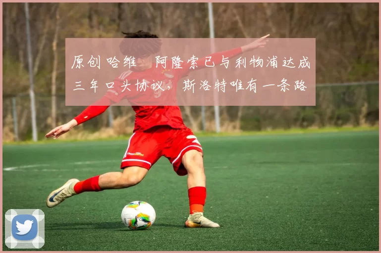 原创 哈维・阿隆索已与利物浦达成三年口头协议，斯洛特唯有一条路可 “翻盘”