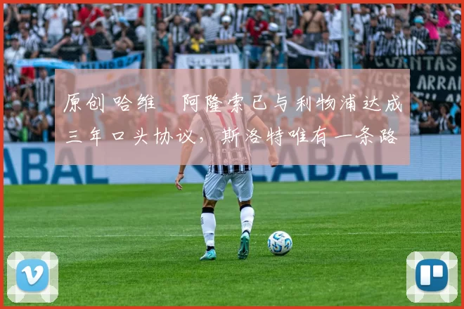 原创 哈维・阿隆索已与利物浦达成三年口头协议，斯洛特唯有一条路可 “翻盘”