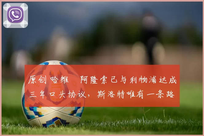 原创 哈维・阿隆索已与利物浦达成三年口头协议，斯洛特唯有一条路可 “翻盘”