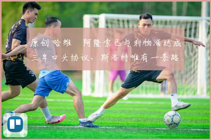 原创 哈维・阿隆索已与利物浦达成三年口头协议，斯洛特唯有一条路可 “翻盘”