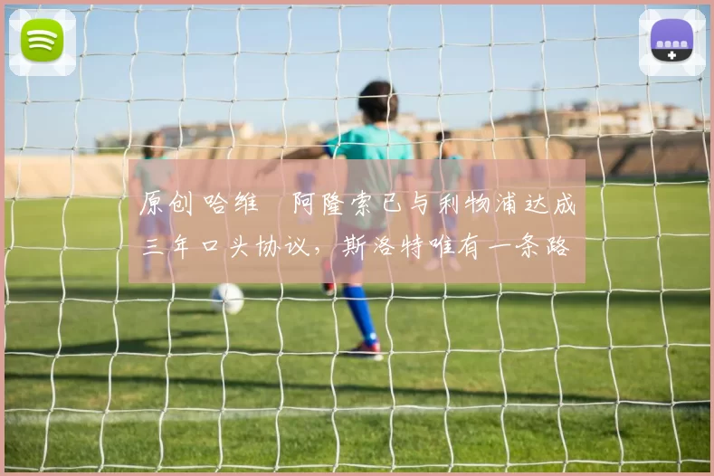 原创 哈维・阿隆索已与利物浦达成三年口头协议，斯洛特唯有一条路可 “翻盘”