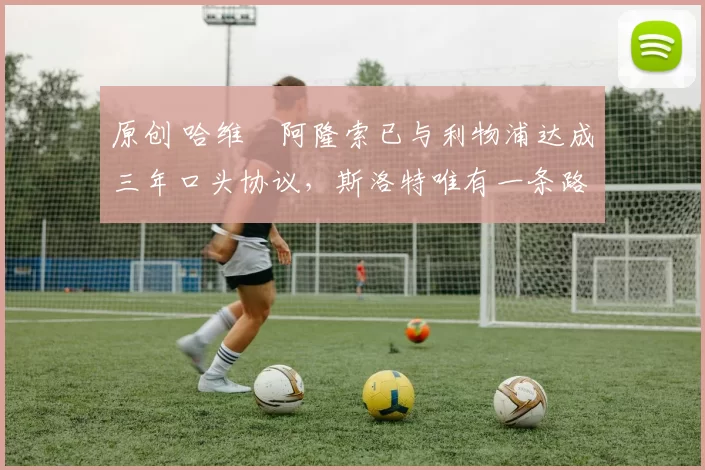 原创 哈维・阿隆索已与利物浦达成三年口头协议，斯洛特唯有一条路可 “翻盘”