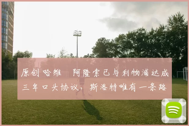 原创 哈维・阿隆索已与利物浦达成三年口头协议，斯洛特唯有一条路可 “翻盘”