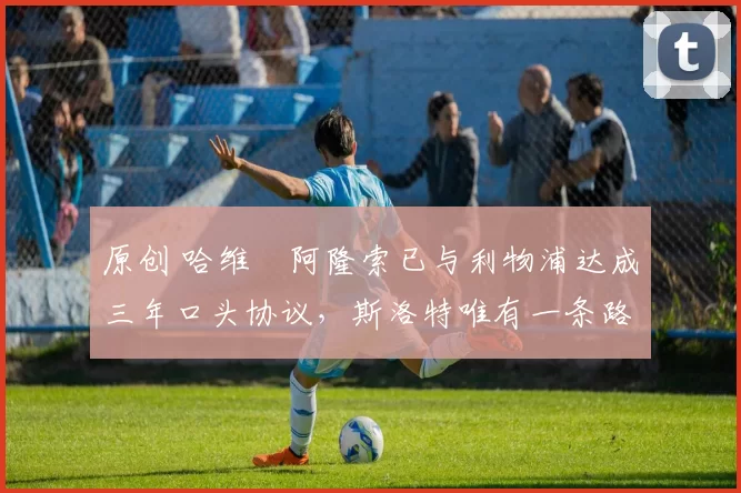 原创 哈维・阿隆索已与利物浦达成三年口头协议，斯洛特唯有一条路可 “翻盘”