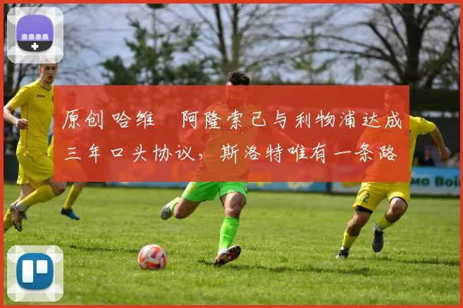 原创 哈维・阿隆索已与利物浦达成三年口头协议，斯洛特唯有一条路可 “翻盘”