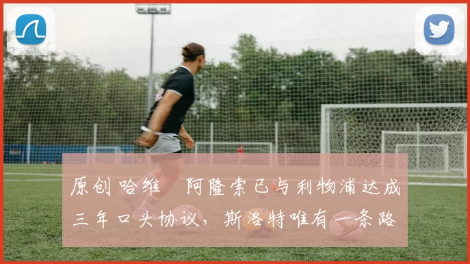 原创 哈维・阿隆索已与利物浦达成三年口头协议，斯洛特唯有一条路可 “翻盘”