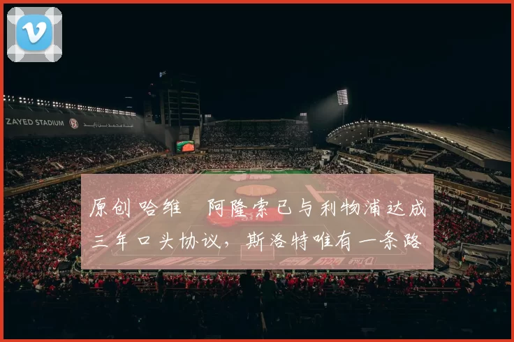 原创 哈维・阿隆索已与利物浦达成三年口头协议，斯洛特唯有一条路可 “翻盘”