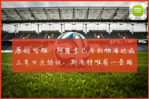 原创 哈维・阿隆索已与利物浦达成三年口头协议，斯洛特唯有一条路可 “翻盘”