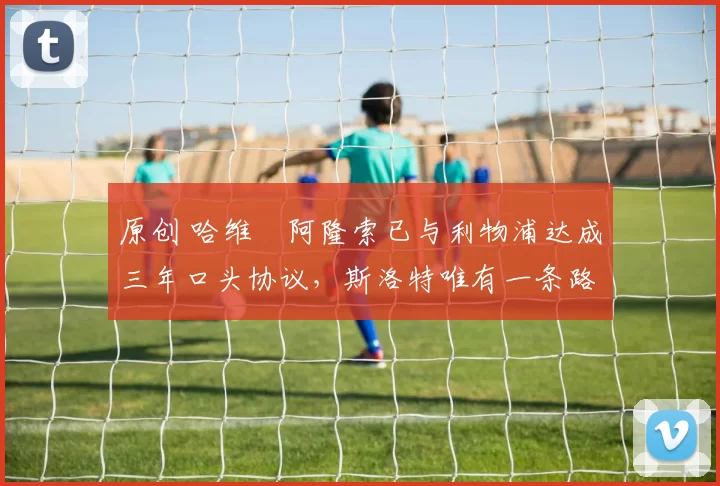 原创 哈维・阿隆索已与利物浦达成三年口头协议，斯洛特唯有一条路可 “翻盘”