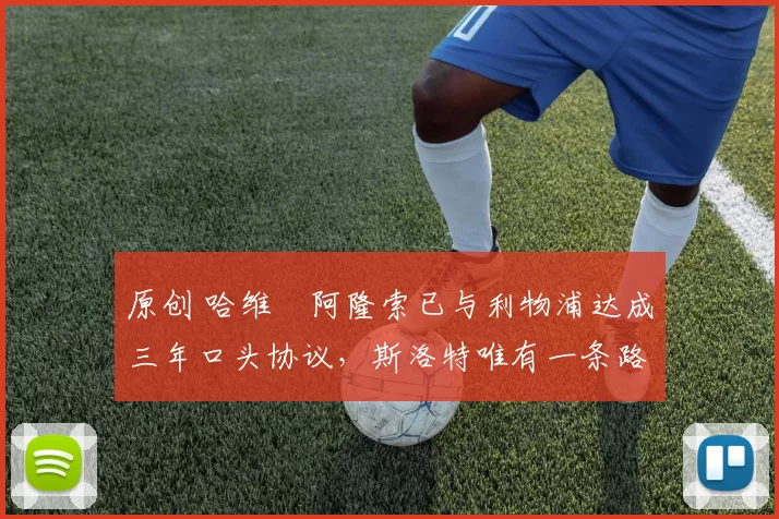 原创 哈维・阿隆索已与利物浦达成三年口头协议，斯洛特唯有一条路可 “翻盘”