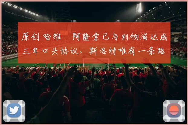 原创 哈维・阿隆索已与利物浦达成三年口头协议，斯洛特唯有一条路可 “翻盘”