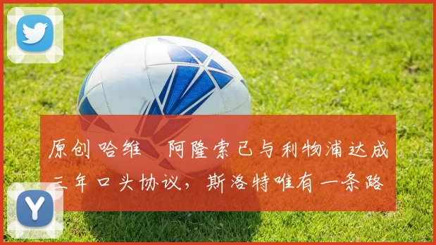 原创 哈维・阿隆索已与利物浦达成三年口头协议，斯洛特唯有一条路可 “翻盘”