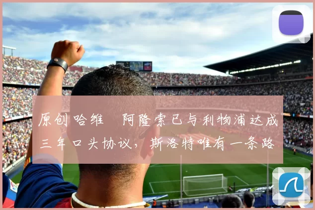 原创 哈维・阿隆索已与利物浦达成三年口头协议，斯洛特唯有一条路可 “翻盘”