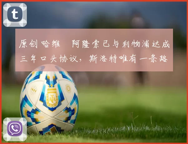 原创 哈维・阿隆索已与利物浦达成三年口头协议，斯洛特唯有一条路可 “翻盘”