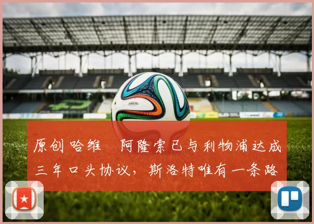 原创 哈维・阿隆索已与利物浦达成三年口头协议，斯洛特唯有一条路可 “翻盘”