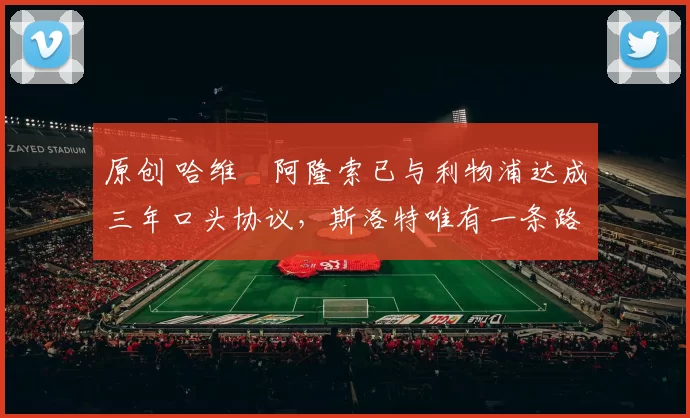 原创 哈维・阿隆索已与利物浦达成三年口头协议，斯洛特唯有一条路可 “翻盘”