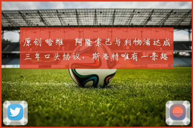 原创 哈维・阿隆索已与利物浦达成三年口头协议，斯洛特唯有一条路可 “翻盘”