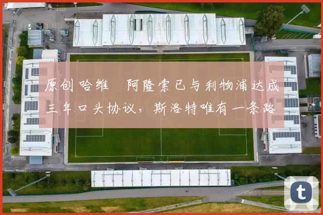 原创 哈维・阿隆索已与利物浦达成三年口头协议，斯洛特唯有一条路可 “翻盘”